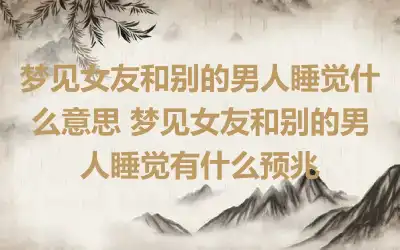 梦见女友和别的男人睡觉什么意思 梦见女友和别的男人睡觉有什么预兆