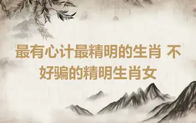 最有心计最精明的生肖 不好骗的精明生肖女