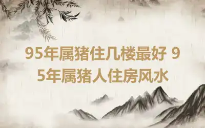 95年属猪住几楼最好 95年属猪人住房风水