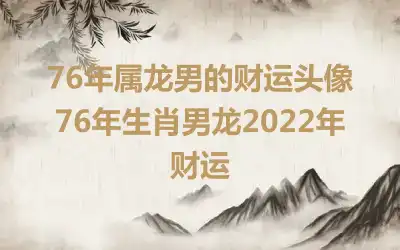 76年属龙男的财运头像 76年生肖男龙2022年财运