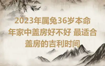 2023年属兔36岁本命年家中盖房好不好 最适合盖房的吉利时间