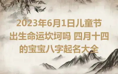 2023年6月1日儿童节出生命运坎坷吗 四月十四的宝宝八字起名大全