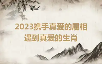 2023携手真爱的属相 遇到真爱的生肖