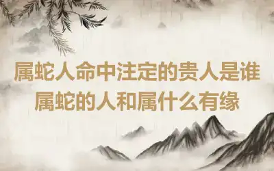 属蛇人命中注定的贵人是谁 属蛇的人和属什么有缘