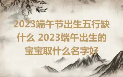 2023端午节出生五行缺什么 2023端午出生的宝宝取什么名字好