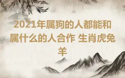 2021年属狗的人都能和属什么的人合作 生肖虎兔羊