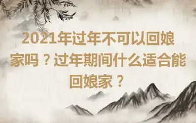 2021年过年不可以回娘家吗？过年期间什么适合能回娘家？