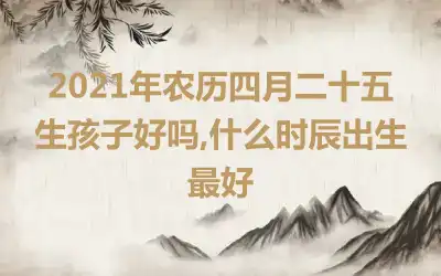 2021年农历四月二十五生孩子好吗,什么时辰出生最好