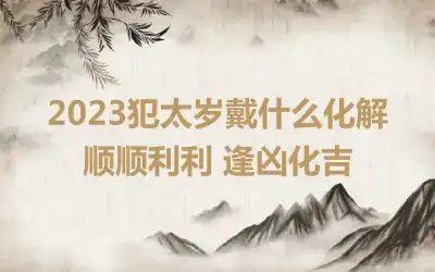 2023犯太岁戴什么化解 顺顺利利 逢凶化吉