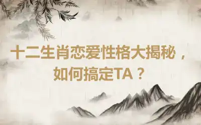 十二生肖恋爱性格大揭秘，如何搞定TA？