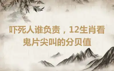 吓死人谁负责，12生肖看鬼片尖叫的分贝值