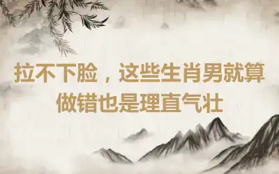 拉不下脸，这些生肖男就算做错也是理直气壮